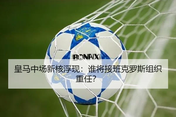 皇马中场新核浮现：谁将接班克罗斯组织重任？